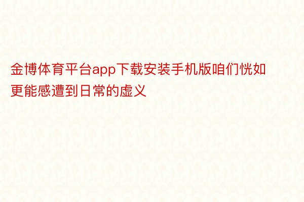 金博体育平台app下载安装手机版咱们恍如更能感遭到日常的虚义