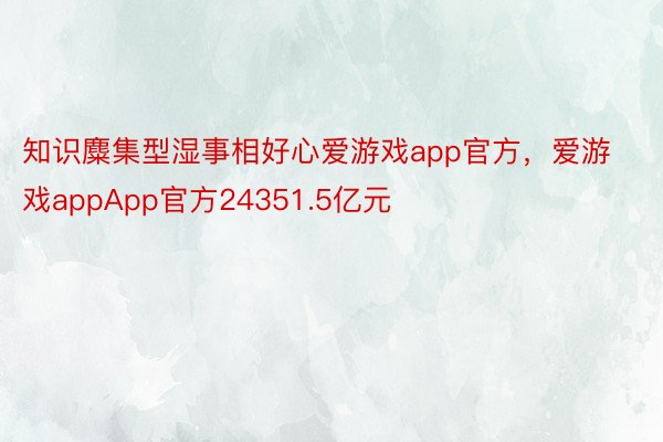 知识麋集型湿事相好心爱游戏app官方，爱游戏appApp官方24351.5亿元