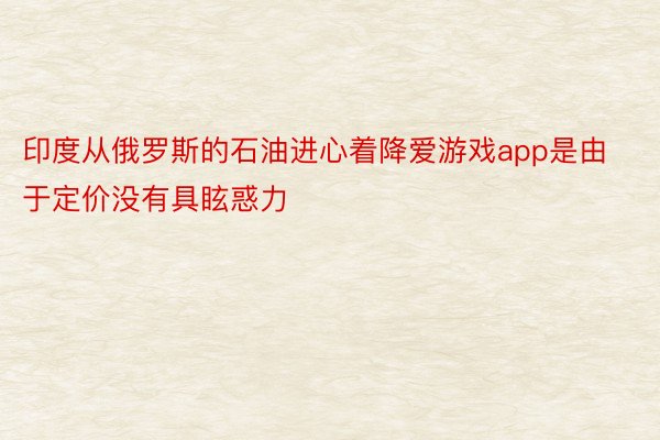 印度从俄罗斯的石油进心着降爱游戏app是由于定价没有具眩惑力