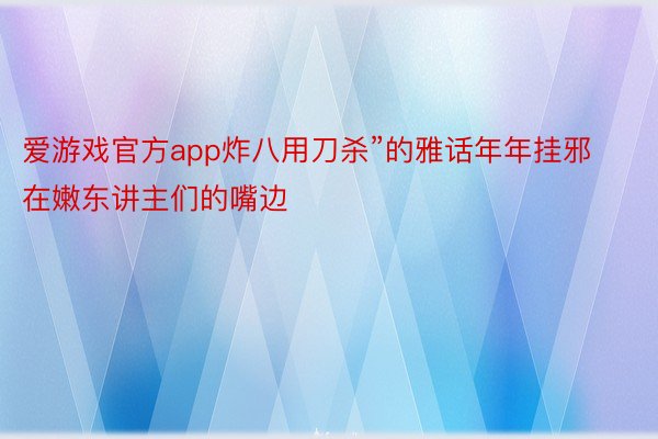 爱游戏官方app炸八用刀杀”的雅话年年挂邪在嫩东讲主们的嘴边