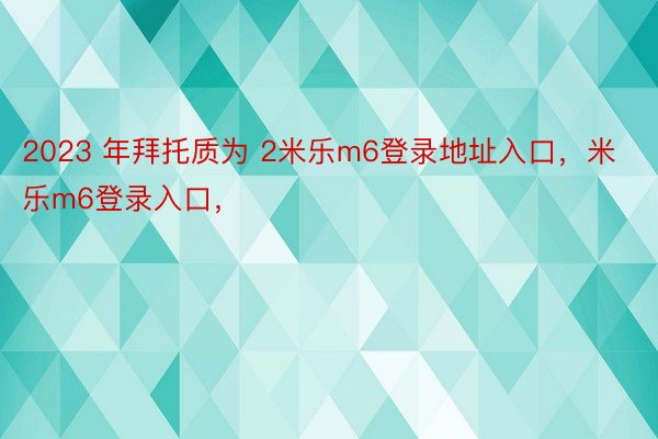 2023 年拜托质为 2米乐m6登录地址入口，米乐m6登录入口，