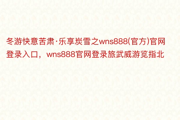 冬游快意苦肃·乐享炭雪之wns888(官方)官网登录入口，wns888官网登录旅武威游览指北