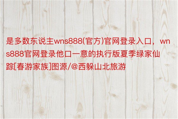 是多数东说主wns888(官方)官网登录入口，wns888官网登录他口一意的执行版夏季绿家仙踪[春游家族]图源/@西躲山北旅游 ​​​