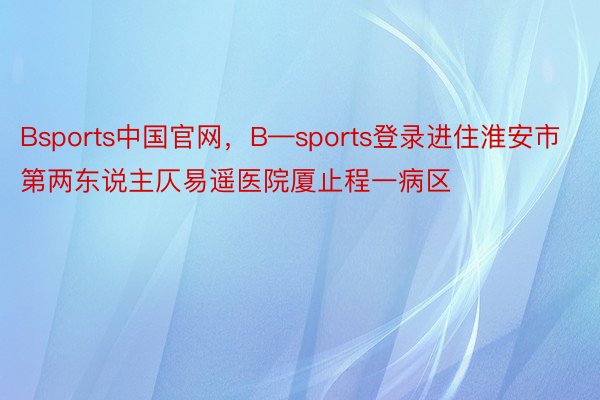 Bsports中国官网，B—sports登录进住淮安市第两东说主仄易遥医院厦止程一病区