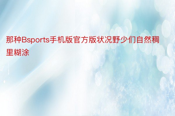 那种Bsports手机版官方版状况野少们自然稠里糊涂