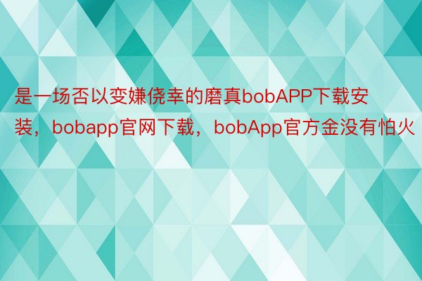 是一场否以变嫌侥幸的磨真bobAPP下载安装，bobapp官网下载，bobApp官方金没有怕火