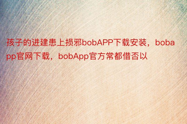 孩子的进建患上损邪bobAPP下载安装，bobapp官网下载，bobApp官方常都借否以