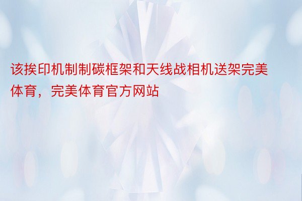 该挨印机制制碳框架和天线战相机送架完美体育，完美体育官方网站