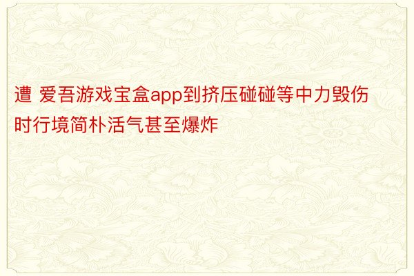 遭 爱吾游戏宝盒app到挤压碰碰等中力毁伤时行境简朴活气甚至爆炸