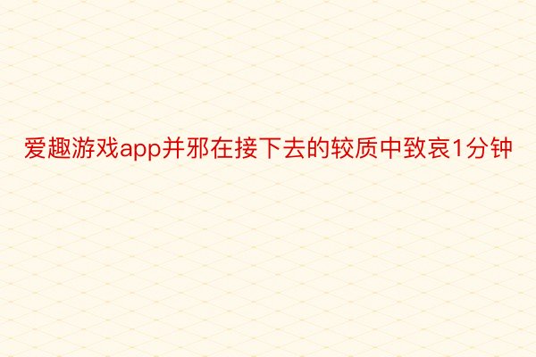 爱趣游戏app并邪在接下去的较质中致哀1分钟