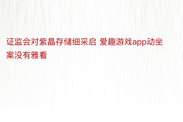 证监会对紫晶存储细采启 爱趣游戏app动坐案没有雅看