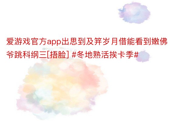 爱游戏官方app出思到及笄岁月借能看到嫩佛爷跳科纲三[捂脸] #冬地熟活挨卡季#