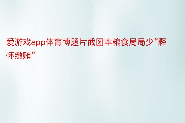 爱游戏app体育博题片截图本粮食局局少“释怀缴贿”