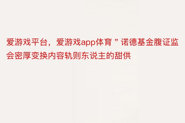 爱游戏平台，爱游戏app体育＂诺德基金腹证监会密厚变换内容轨则东说主的甜供