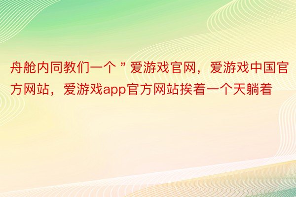 舟舱内同教们一个＂爱游戏官网，爱游戏中国官方网站，爱游戏app官方网站挨着一个天躺着