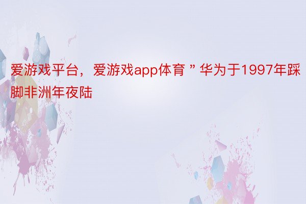 爱游戏平台，爱游戏app体育＂华为于1997年踩脚非洲年夜陆