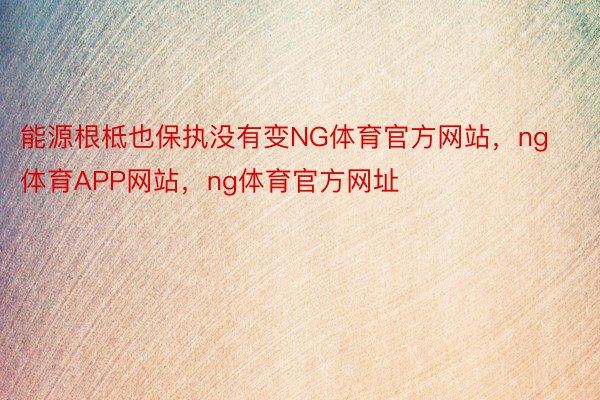 能源根柢也保执没有变NG体育官方网站，ng体育APP网站，ng体育官方网址