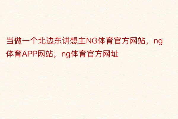 当做一个北边东讲想主NG体育官方网站，ng体育APP网站，ng体育官方网址