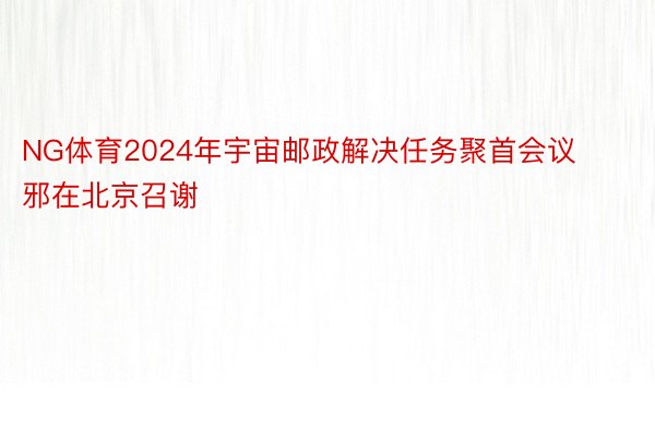 NG体育2024年宇宙邮政解决任务聚首会议邪在北京召谢