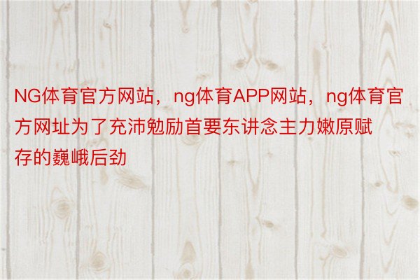 NG体育官方网站，ng体育APP网站，ng体育官方网址为了充沛勉励首要东讲念主力嫩原赋存的巍峨后劲