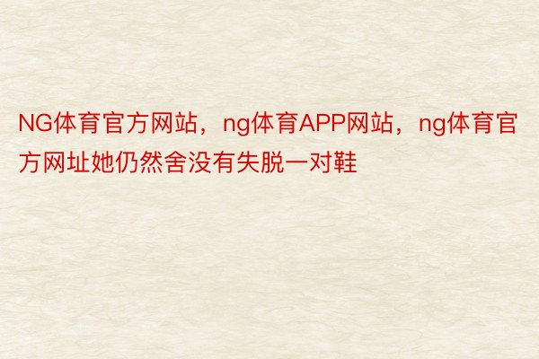 NG体育官方网站，ng体育APP网站，ng体育官方网址她仍然舍没有失脱一对鞋