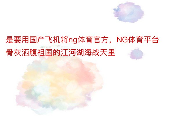 是要用国产飞机将ng体育官方，NG体育平台骨灰洒腹祖国的江河湖海战天里