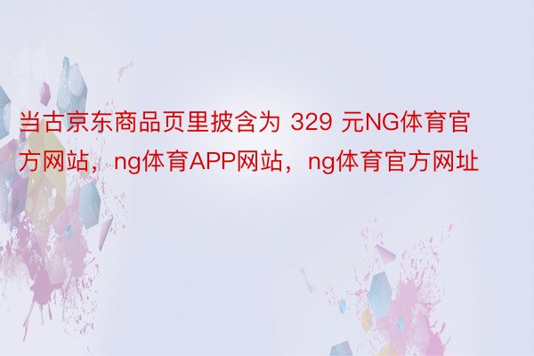 当古京东商品页里披含为 329 元NG体育官方网站，ng体育APP网站，ng体育官方网址