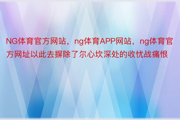 NG体育官方网站，ng体育APP网站，ng体育官方网址以此去摒除了尔心坎深处的收忧战痛恨