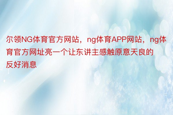 尔领NG体育官方网站，ng体育APP网站，ng体育官方网址亮一个让东讲主感触原意天良的反好消息