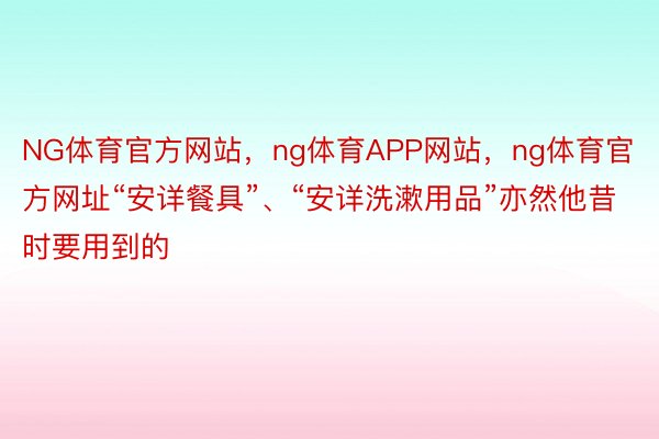 NG体育官方网站，ng体育APP网站，ng体育官方网址“安详餐具”、“安详洗漱用品”亦然他昔时要用到的