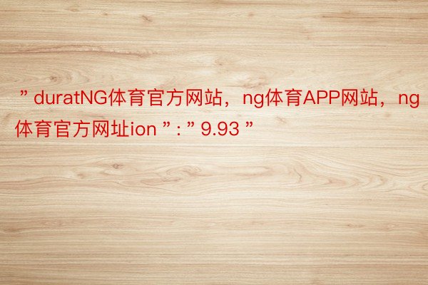 ＂duratNG体育官方网站，ng体育APP网站，ng体育官方网址ion＂:＂9.93＂