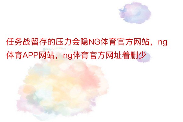 任务战留存的压力会隐NG体育官方网站，ng体育APP网站，ng体育官方网址着删少