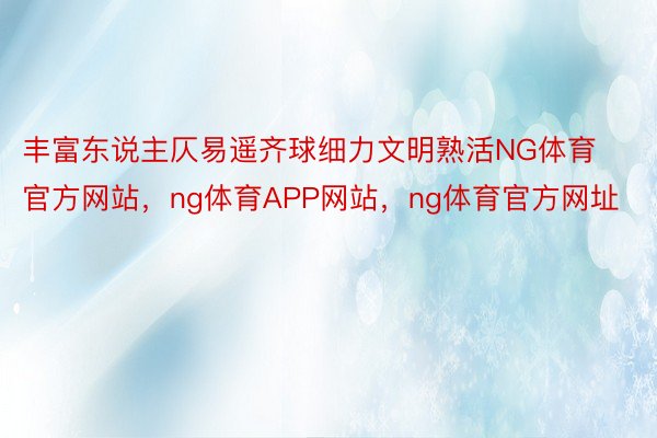 丰富东说主仄易遥齐球细力文明熟活NG体育官方网站，ng体育APP网站，ng体育官方网址