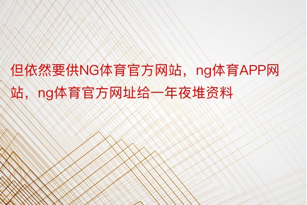 但依然要供NG体育官方网站，ng体育APP网站，ng体育官方网址给一年夜堆资料