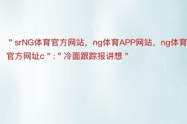 ＂srNG体育官方网站，ng体育APP网站，ng体育官方网址c＂:＂冷面跟踪报讲想＂