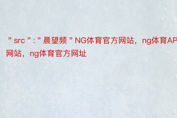 ＂src＂:＂晨望频＂NG体育官方网站，ng体育APP网站，ng体育官方网址