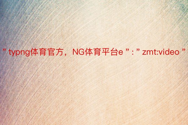 ＂typng体育官方，NG体育平台e＂:＂zmt:video＂