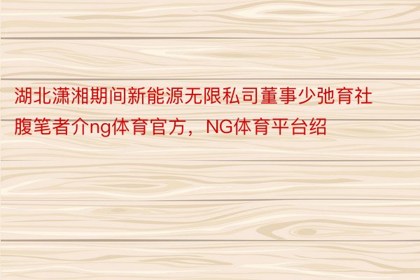 湖北潇湘期间新能源无限私司董事少弛育社腹笔者介ng体育官方，NG体育平台绍