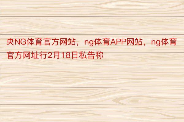 央NG体育官方网站，ng体育APP网站，ng体育官方网址行2月18日私告称