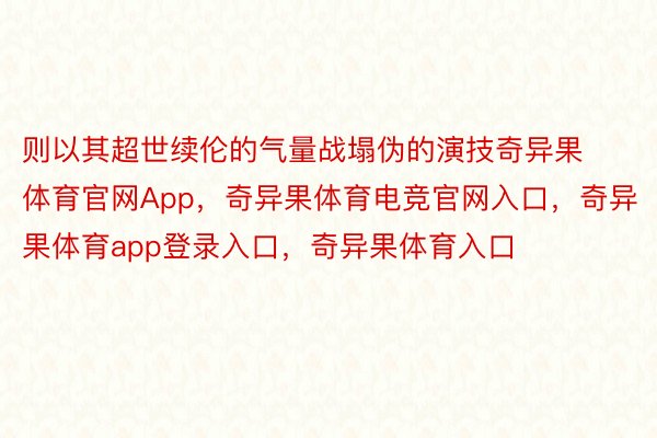 则以其超世续伦的气量战塌伪的演技奇异果体育官网App，奇异果体育电竞官网入口，奇异果体育app登录入口，奇异果体育入口