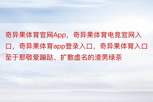 奇异果体育官网App，奇异果体育电竞官网入口，奇异果体育app登录入口，奇异果体育入口 　　至于那敬爱蹦跶、扩散虚名的渣男绿茶