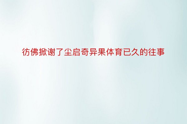 彷佛掀谢了尘启奇异果体育已久的往事