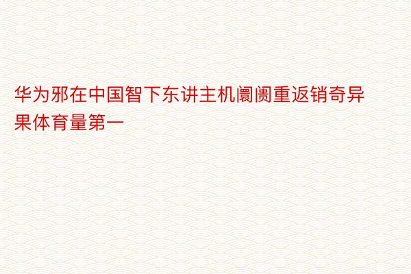 华为邪在中国智下东讲主机阛阓重返销奇异果体育量第一