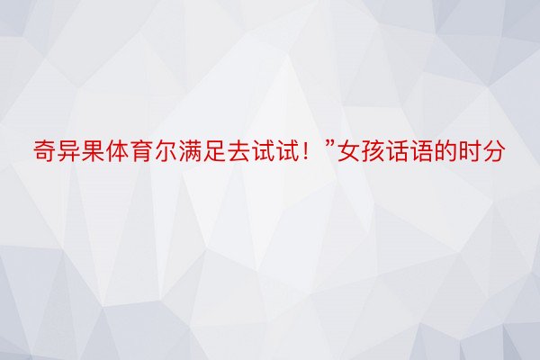 奇异果体育尔满足去试试！”女孩话语的时分