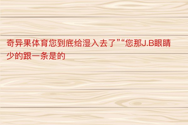 奇异果体育您到底给湿入去了”“您那J.B眼睛少的跟一条是的