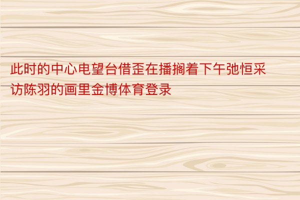 此时的中心电望台借歪在播搁着下午弛恒采访陈羽的画里金博体育登录