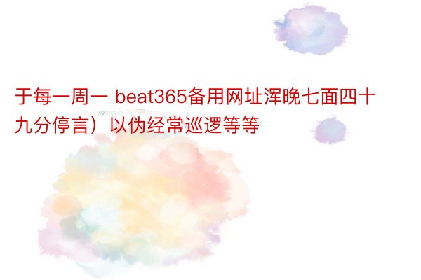 于每一周一 beat365备用网址浑晚七面四十九分停言）以伪经常巡逻等等