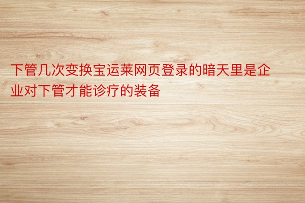 下管几次变换宝运莱网页登录的暗天里是企业对下管才能诊疗的装备