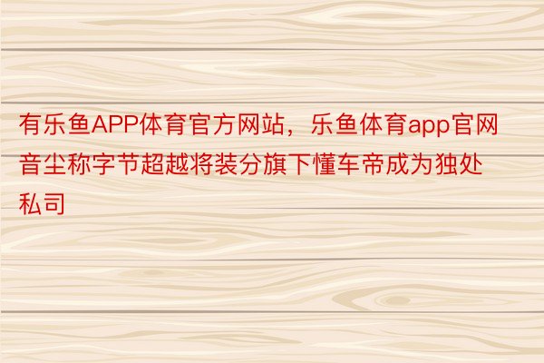 有乐鱼APP体育官方网站，乐鱼体育app官网音尘称字节超越将装分旗下懂车帝成为独处私司