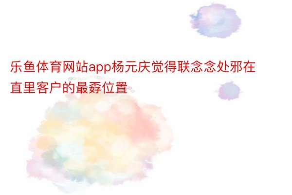 乐鱼体育网站app杨元庆觉得联念念处邪在直里客户的最孬位置